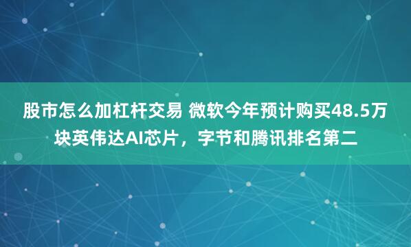 股市怎么加杠杆交易 微软今年预计购买48.5万块英伟达AI芯片，字节和腾讯排名第二