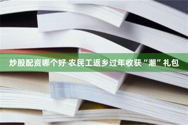 炒股配资哪个好 农民工返乡过年收获“潮”礼包