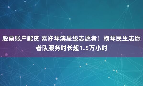 股票账户配资 嘉许琴澳星级志愿者！横琴民生志愿者队服务时长超1.5万小时