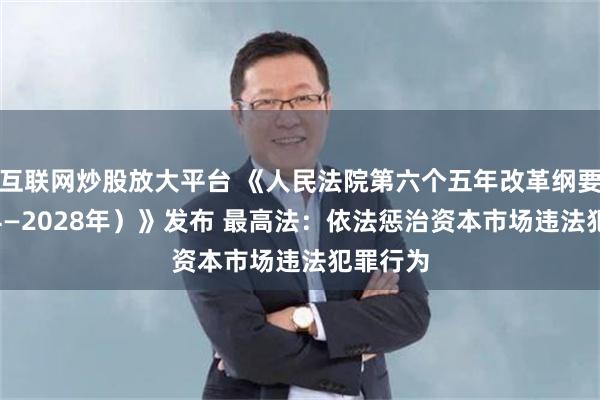 互联网炒股放大平台 《人民法院第六个五年改革纲要（2024—2028年）》发布 最高法：依法惩治资本市场违法犯罪行为