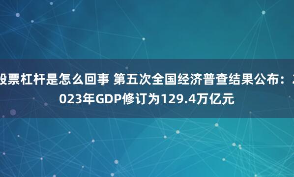 股票杠杆是怎么回事 第五次全国经济普查结果公布：2023年GDP修订为129.4万亿元