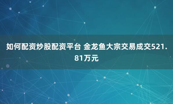 如何配资炒股配资平台 金龙鱼大宗交易成交521.81万元