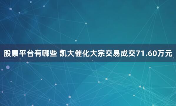 股票平台有哪些 凯大催化大宗交易成交71.60万元