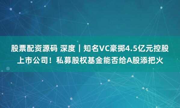 股票配资源码 深度｜知名VC豪掷4.5亿元控股上市公司！私募股权基金能否给A股添把火