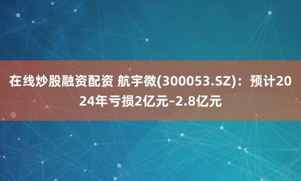 在线炒股融资配资 航宇微(300053.SZ)：预计2024年亏损2亿元–2.8亿元