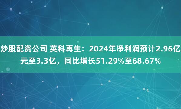 炒股配资公司 英科再生：2024年净利润预计2.96亿元至3.3亿，同比增长51.29%至68.67%