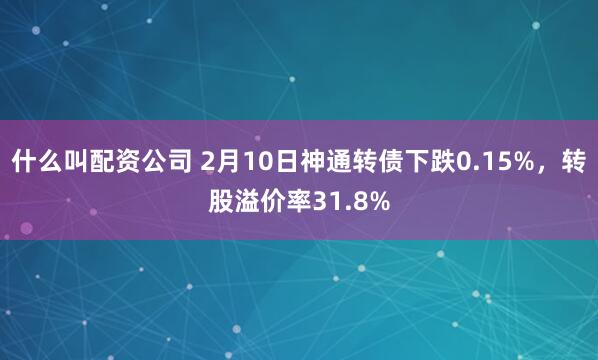 什么叫配资公司 2月10日神通转债下跌0.15%，转股溢价率31.8%