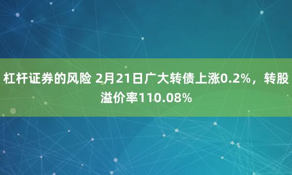 杠杆证券的风险 2月21日广大转债上涨0.2%，转股溢价率110.08%