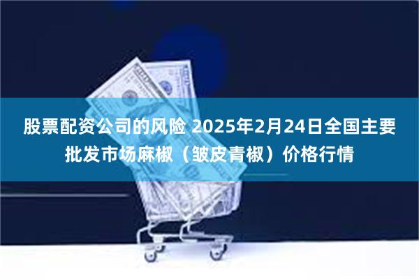 股票配资公司的风险 2025年2月24日全国主要批发市场麻椒（皱皮青椒）价格行情