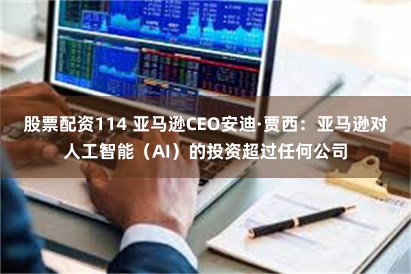 股票配资114 亚马逊CEO安迪·贾西：亚马逊对人工智能（AI）的投资超过任何公司