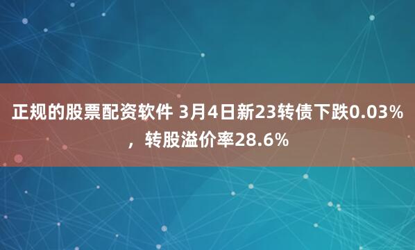 正规的股票配资软件 3月4日新23转债下跌0.03%，转股溢价率28.6%