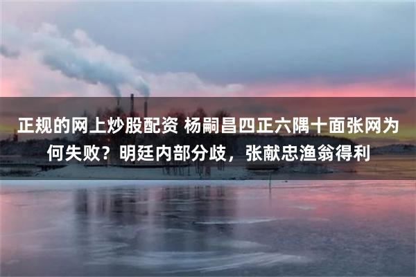 正规的网上炒股配资 杨嗣昌四正六隅十面张网为何失败？明廷内部分歧，张献忠渔翁得利